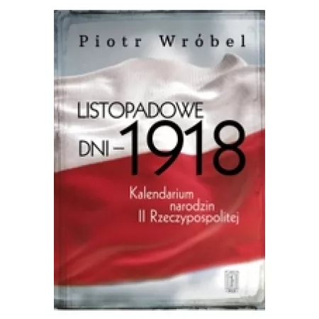 Listopadowe dni - 1918 . Kalendarium narodzin II Rzeczypospolitej